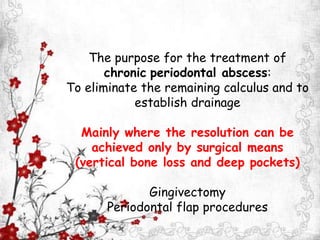The purpose for the treatment of
chronic periodontal abscess:
To eliminate the remaining calculus and to
establish drainage
Mainly where the resolution can be
achieved only by surgical means
(vertical bone loss and deep pockets)
Gingivectomy
Periodontal flap procedures
 