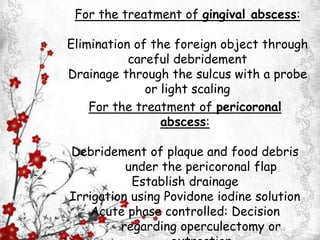 For the treatment of gingival abscess:
Elimination of the foreign object through
careful debridement
Drainage through the sulcus with a probe
or light scaling
For the treatment of pericoronal
abscess:
Debridement of plaque and food debris
under the pericoronal flap
Establish drainage
Irrigation using Povidone iodine solution
Acute phase controlled: Decision
regarding operculectomy or
 