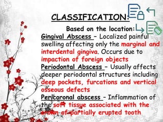 Based on the location:
Gingival Abscess – Localized painful
swelling affecting only the marginal and
interdental gingiva. Occurs due to
impaction of foreign objects
Periodontal Abscess – Usually affects
deeper periodontal structures including
deep pockets, furcations and vertical
osseous defects
Pericoronal abscess – Inflammation of
the soft tissue associated with the
crown of partially erupted tooth
CLASSIFICATION:
 