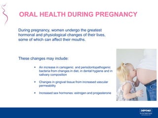ORAL HEALTH DURING PREGNANCY 
During pregnancy, women undergo the greatest 
hormonal and physiological changes of their lives, 
some of which can affect their mouths. 
These changes may include: 
 An increase in cariogenic and periodontopathogenic 
bacteria from changes in diet, in dental hygiene and in 
salivary composition 
 Changes in gingival tissue from increased vascular 
permeability 
 Increased sex hormones: estrogen and progesterone 
 