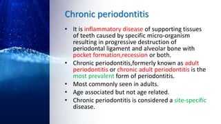 Chronic periodontitis
• It is inflammatory disease of supporting tissues
of teeth caused by specific micro-organism
resulting in progressive destruction of
periodontal ligament and alveolar bone with
pocket formation,recession or both.
• Chronic periodontitis,formerly known as adult
periodontitis or chronic adult periodontitis is the
most prevalent form of periodontitis.
• Most commonly seen in adults.
• Age associated but not age related.
• Chronic periodontitis is considered a site-specific
disease.
 