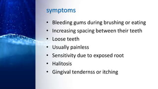 symptoms
• Bleeding gums during brushing or eating
• Increasing spacing between their teeth
• Loose teeth
• Usually painless
• Sensitivity due to exposed root
• Halitosis
• Gingival tendernss or itching
 