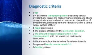 Diagnostic criteria
• 1-age
• 2-A distinctive radiography pattern depiciting vertical
alveolar bone loss at the first permanent molars and at one
or more incisor teeth.(classical case=an arc-shaped loss of
alveolar bone,extending from the distal surface of 5 to the
mesial surface of the 7)
• 3-Rapid progression
• 4-The disease affects only the permanent dentition.
• 5-The amount of local etiologic factors is not
commensurated with the severity of periodontal
destruction.
• 6-Black male>black female>white female>white male
• 7-In general female to male ratio is 3:1
• 8-Familial pattern
 