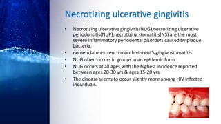 Necrotizing ulcerative gingivitis
• Necrotizing ulcerative gingivitis(NUG),necrotizing ulcerative
periodontitis(NUP),necrotizing stomatitis(NS) are the most
severe inflammatory periodontal disorders caused by plaque
bacteria.
• nomenclature=trench mouth,vincent’s gingivostomatitis
• NUG often occurs in groups in an epidemic form
• NUG occurs at all ages,with the highest incidence reported
between ages 20-30 yrs & ages 15-20 yrs.
• The disease seems to occur slightly more among HIV infected
individuals.
 