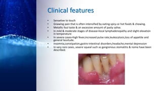 Clinical features
• Sensetive to touch
• Gnawing pain that is often intensified by eating spicy or hot foods & chewing.
• Metallic foul taste & an excessive amount of pasty saliva.
• In mild & moderate stages of disease=local lymphadenopathy and slight elevation
in temperature
• In severe cases=high fever,increased pulse rate,leukocytosis,loss of appetite and
general lassitude.
• insomnia,constipation,gastro-intestinal disorders,headache,mental depression
• In vary rare cases, severe squeal such as gangrenous stomatitis & noma have been
described.
 