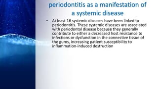 periodontitis as a manifestation of
a systemic disease
• At least 16 systemic diseases have been linked to
periodontitis. These systemic diseases are associated
with periodontal disease because they generally
contribute to either a decreased host resistance to
infections or dysfunction in the connective tissue of
the gums, increasing patient susceptibility to
inflammation-induced destruction
 