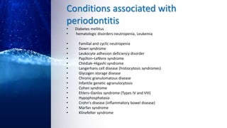 Conditions associated with
periodontitis
• Diabetes mellitus
• hematologic disorders:neutropenia, Leukemia
• Familial and cyclic neutropenia
• Down syndrome
• Leukocyte adhesion deficiency disorder
• Papillon–Lefèvre syndrome
• Chédiak–Higashi syndrome
• Langerhans cell disease (histiocytosis syndromes)
• Glycogen storage disease
• Chronic granulomatous disease
• Infantile genetic agranulocytosis
• Cohen syndrome
• Ehlers–Danlos syndrome (Types IV and VIII)
• Hypophosphatasia
• Crohn's disease (inflammatory bowel disease)
• Marfan syndrome
• Klinefelter syndrome
 