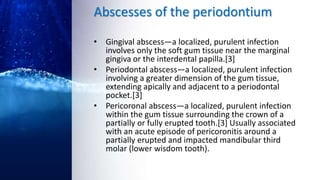 Abscesses of the periodontium
• Gingival abscess—a localized, purulent infection
involves only the soft gum tissue near the marginal
gingiva or the interdental papilla.[3]
• Periodontal abscess—a localized, purulent infection
involving a greater dimension of the gum tissue,
extending apically and adjacent to a periodontal
pocket.[3]
• Pericoronal abscess—a localized, purulent infection
within the gum tissue surrounding the crown of a
partially or fully erupted tooth.[3] Usually associated
with an acute episode of pericoronitis around a
partially erupted and impacted mandibular third
molar (lower wisdom tooth).
 