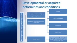 Developmental or acquired
deformities and conditions
developmental/acquiredcondition
Localized tooth-realated factors that increase
the risk of developing plaque-induced
gingivitis and periodontitis
Mucogingival deformities and conditions
around teeth
recession
Lack of attached gingiva
Frenal position
Gingival excess
Occlusal trauma
Accelerated and increases attachment loss in
areas already periodontally involved and may
widen PDL resulting in increasing mobility in
otherwise healthy teeth
 