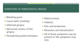 SYMPTOMS OF PERIODONTAL DISEASE
 Bleeding gums
 Loose teeth (mobility)
 Inflamed gingiva
 Abnormal contour of the
gingiva
 Periodontal pocket formation
 Malocclusions
 Halitosis
 Pain and tenderness
 Recession and discoloration
 All of these symptoms may be
present or the symptoms may
vary
 