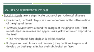CAUSES OF PERIODONTAL DISEASE
 Local irritants are a significate cause of periodontal disease
 One irritant, bacterial plaque, is a common cause of the inflammation
of the gingival tissues
 Bacterial plaque forms around the margin of the gingiva and, if left
undisturbed, mineralizes and appears as a yellow or brown deposit on
the teeth
 The mineralized, hard deposit is called calculus
 If plaque and calculus are not removed, they continue to grow and
develop on both supragingival and subgingival surfaces
 