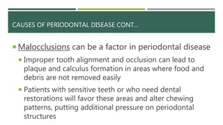 CAUSES OF PERIODONTAL DISEASE CONT…
 Malocclusions can be a factor in periodontal disease
 Improper tooth alignment and occlusion can lead to
plaque and calculus formation in areas where food and
debris are not removed easily
 Patients with sensitive teeth or who need dental
restorations will favor these areas and alter chewing
patterns, putting additional pressure on periodontal
structures
 