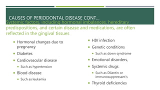 CAUSES OF PERIODONTAL DISEASE CONT…
Systemic factors, including hormonal imbalances, hereditary
predispositions, and certain disease and medications, are often
reflected in the gingival tissues
 Hormonal changes due to
pregnancy
 Diabetes
 Cardiovascular disease
 Such as hypertension
 Blood disease
 Such as leukemia
 HIV infection
 Genetic conditions
 Such as down syndrome
 Emotional disorders,
 Systemic drugs
 Such as Dilantin or
immunosuppressant's
 Thyroid deficiencies
 