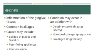 GINGIVITIS
 Inflammation of the gingival
tissues
 Common in all ages
 Causes may include
 Buildup of plaque and
calculus
 Poor-fitting appliances
 Poor occlusion
 Condition may occur in
association with
 Certain systemic diseases
(scurvy)
 Hormonal changes (pregnancy)
 Prolonged drug therapy
 