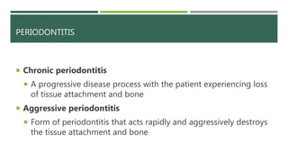 PERIODONTITIS
 Chronic periodontitis
 A progressive disease process with the patient experiencing loss
of tissue attachment and bone
 Aggressive periodontitis
 Form of periodontitis that acts rapidly and aggressively destroys
the tissue attachment and bone
 