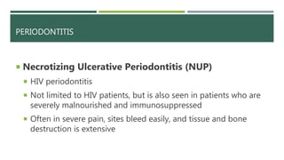 PERIODONTITIS
 Necrotizing Ulcerative Periodontitis (NUP)
 HIV periodontitis
 Not limited to HIV patients, but is also seen in patients who are
severely malnourished and immunosuppressed
 Often in severe pain, sites bleed easily, and tissue and bone
destruction is extensive
 