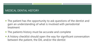 MEDICAL DENTAL HISTORY
 The patient has the opportunity to ask questions of the dentist and
gain an understanding of what is involved with periodontal
treatment
 The patients history must be accurate and complete
 A history checklist should open the way for significant conversation
between the patient, the DA, and/or the dentist
 