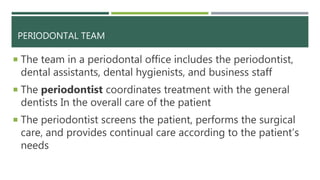 PERIODONTAL TEAM
 The team in a periodontal office includes the periodontist,
dental assistants, dental hygienists, and business staff
 The periodontist coordinates treatment with the general
dentists In the overall care of the patient
 The periodontist screens the patient, performs the surgical
care, and provides continual care according to the patient’s
needs
 