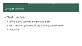 MEDICAL HISTORY
 Chief complaints
 Why did you come to the periodontist?
 What areas of your mouth are causing you concern?
 Any pain?
 