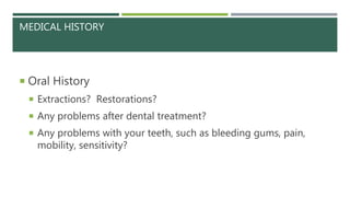 MEDICAL HISTORY
 Oral History
 Extractions? Restorations?
 Any problems after dental treatment?
 Any problems with your teeth, such as bleeding gums, pain,
mobility, sensitivity?
 
