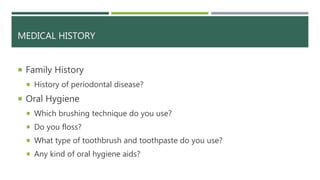 MEDICAL HISTORY
 Family History
 History of periodontal disease?
 Oral Hygiene
 Which brushing technique do you use?
 Do you floss?
 What type of toothbrush and toothpaste do you use?
 Any kind of oral hygiene aids?
 