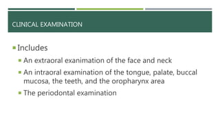CLINICAL EXAMINATION
 Includes
 An extraoral exanimation of the face and neck
 An intraoral examination of the tongue, palate, buccal
mucosa, the teeth, and the oropharynx area
 The periodontal examination
 