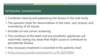 INTRAORAL EXAMINATION
 Combines viewing and palpitating the tissues in the oral cavity
 The operator looks for abnormalities in the color, size, texture, and
consistency of all tissues
 Includes an oral cancer screening
 The condition of the teeth and any prosthetic appliances are
examined, noting any areas that might cause or contribute to
periodontal disease
 Any necessary treatment is recorded in the patients chart
 https://www.youtube.com/watch?v=yY9-7pOTROM
 