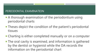 PERIODONTAL EXAMINATION
 A thorough examination of the periodontium using
periodontal charts
 Theses depict the condition of the patient’s periodontal
tissues
 Charting is either completed manually or on a computer
 The oral cavity is examined, and information is gathered
by the dentist or hygienist while the DA records the
information on the periodontal chart
 