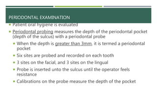 PERIODONTAL EXAMINATION
 Patient oral hygiene is evaluated
 Periodontal probing measures the depth of the periodontal pocket
(depth of the sulcus) with a periodontal probe
 When the depth is greater than 3mm, it is termed a periodontal
pocket
 Six sites are probed and recorded on each tooth
 3 sites on the facial, and 3 sites on the lingual
 Probe is inserted unto the sulcus until the operator feels
resistance
 Calibrations on the probe measure the depth of the pocket
 