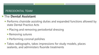 PERIODONTAL TEAM
 The Dental Assistant
 Performs chairside assisting duties and expanded functions allowed by
state Dental Practice Acts
 Placing and removing periodontal dressing
 Removing sutures
 Performing coronal polishes
 Takes radiographs, takes impressions for study models, places
sealants, and administers fluoride treatments
 