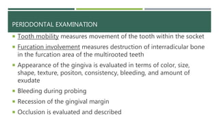 PERIODONTAL EXAMINATION
 Tooth mobility measures movement of the tooth within the socket
 Furcation involvement measures destruction of interradicular bone
in the furcation area of the multirooted teeth
 Appearance of the gingiva is evaluated in terms of color, size,
shape, texture, positon, consistency, bleeding, and amount of
exudate
 Bleeding during probing
 Recession of the gingival margin
 Occlusion is evaluated and described
 