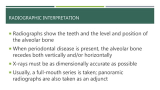 RADIOGRAPHIC INTERPRETATION
 Radiographs show the teeth and the level and position of
the alveolar bone
 When periodontal disease is present, the alveolar bone
recedes both vertically and/or horizontally
 X-rays must be as dimensionally accurate as possible
 Usually, a full-mouth series is taken; panoramic
radiographs are also taken as an adjunct
 