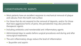 CHEMOTHERAPEUTIC AGENTS
 Most patients have an excellent response to mechanical removal of plaque
and calculus from the tooth root surface
 For those that do not respond to the removal of deposits, and/or for those
that have aggressive forms of perio, the periodontist may also prescribe
therapeutic agents
 Including antibiotics and nonsteroidal anti-inflammatory agents
 Administered days to weeks before surgical procedures and during and after
nonsurgical treatments
 The anti-inflammatory drugs reduce the level of inflammation
 Ibuprofen and aspirin
 
