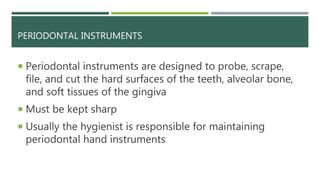 PERIODONTAL INSTRUMENTS
 Periodontal instruments are designed to probe, scrape,
file, and cut the hard surfaces of the teeth, alveolar bone,
and soft tissues of the gingiva
 Must be kept sharp
 Usually the hygienist is responsible for maintaining
periodontal hand instruments
 