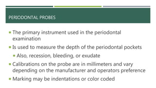 PERIODONTAL PROBES
 The primary instrument used in the periodontal
examination
 Is used to measure the depth of the periodontal pockets
 Also, recession, bleeding, or exudate
 Calibrations on the probe are in millimeters and vary
depending on the manufacturer and operators preference
 Marking may be indentations or color coded
 