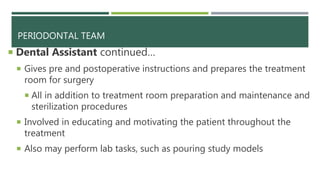 PERIODONTAL TEAM
 Dental Assistant continued…
 Gives pre and postoperative instructions and prepares the treatment
room for surgery
 All in addition to treatment room preparation and maintenance and
sterilization procedures
 Involved in educating and motivating the patient throughout the
treatment
 Also may perform lab tasks, such as pouring study models
 