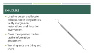 EXPLORERS
 Used to detect and locate
calculus, tooth irregularities,
faulty margins on
restorations, and furcation
involvement
 Gives the operator the best
tactile information
assessment
 Working ends are thing and
sharp
 