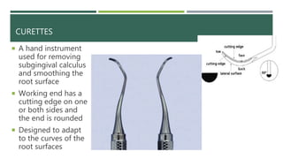 CURETTES
 A hand instrument
used for removing
subgingival calculus
and smoothing the
root surface
 Working end has a
cutting edge on one
or both sides and
the end is rounded
 Designed to adapt
to the curves of the
root surfaces
 