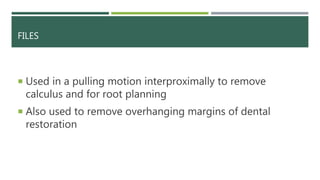 FILES
 Used in a pulling motion interproximally to remove
calculus and for root planning
 Also used to remove overhanging margins of dental
restoration
 