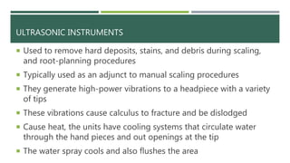ULTRASONIC INSTRUMENTS
 Used to remove hard deposits, stains, and debris during scaling,
and root-planning procedures
 Typically used as an adjunct to manual scaling procedures
 They generate high-power vibrations to a headpiece with a variety
of tips
 These vibrations cause calculus to fracture and be dislodged
 Cause heat, the units have cooling systems that circulate water
through the hand pieces and out openings at the tip
 The water spray cools and also flushes the area
 