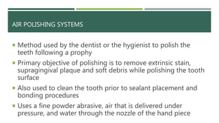 AIR POLISHING SYSTEMS
 Method used by the dentist or the hygienist to polish the
teeth following a prophy
 Primary objective of polishing is to remove extrinsic stain,
supragingival plaque and soft debris while polishing the tooth
surface
 Also used to clean the tooth prior to sealant placement and
bonding procedures
 Uses a fine powder abrasive, air that is delivered under
pressure, and water through the nozzle of the hand piece
 