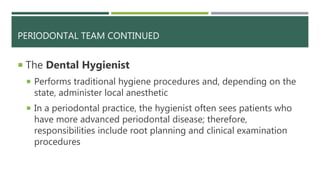 PERIODONTAL TEAM CONTINUED
 The Dental Hygienist
 Performs traditional hygiene procedures and, depending on the
state, administer local anesthetic
 In a periodontal practice, the hygienist often sees patients who
have more advanced periodontal disease; therefore,
responsibilities include root planning and clinical examination
procedures
 