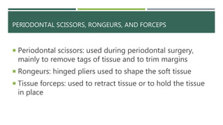 PERIODONTAL SCISSORS, RONGEURS, AND FORCEPS
 Periodontal scissors: used during periodontal surgery,
mainly to remove tags of tissue and to trim margins
 Rongeurs: hinged pliers used to shape the soft tissue
 Tissue forceps: used to retract tissue or to hold the tissue
in place
 