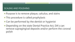 SCALING AND POLISHING
 Purpose is to remove plaque, calculus, and stains
 This procedure is called prophylaxis
 Can be performed by the dentist or hygienist
 Depending on the state Dental Practice Act, DA’s can
remove supragingival deposits and/or perform the coronal
polish
 