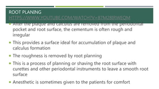 ROOT PLANING
HTTPS://WWW.YOUTUBE.COM/WATCH?V=87M28IRWEQM
 After the plaque and calculus are removed from the periodontal
pocket and root surface, the cementum is often rough and
irregular
 This provides a surface ideal for accumulation of plaque and
calculus formation
 The roughness is removed by root planning
 This is a process of planning or shaving the root surface with
curettes and other periodontal instruments to leave a smooth root
surface
 Anesthetic is sometimes given to the patients for comfort
 