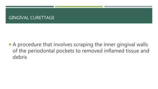 GINGIVAL CURETTAGE
 A procedure that involves scraping the inner gingival walls
of the periodontal pockets to removed inflamed tissue and
debris
 