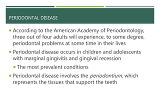 PERIODONTAL DISEASE
 According to the American Academy of Periodontology,
three out of four adults will experience, to some degree,
periodontal problems at some time in their lives
 Periodontal disease occurs in children and adolescents
with marginal gingivitis and gingival recession
 The most prevalent conditions
 Periodontal disease involves the periodontium, which
represents the tissues that support the teeth
 