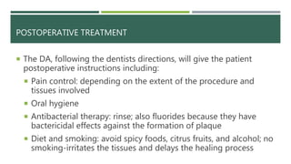 POSTOPERATIVE TREATMENT
 The DA, following the dentists directions, will give the patient
postoperative instructions including:
 Pain control: depending on the extent of the procedure and
tissues involved
 Oral hygiene
 Antibacterial therapy: rinse; also fluorides because they have
bactericidal effects against the formation of plaque
 Diet and smoking: avoid spicy foods, citrus fruits, and alcohol; no
smoking-irritates the tissues and delays the healing process
 