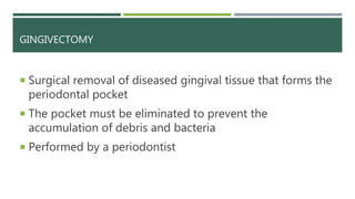 GINGIVECTOMY
 Surgical removal of diseased gingival tissue that forms the
periodontal pocket
 The pocket must be eliminated to prevent the
accumulation of debris and bacteria
 Performed by a periodontist
 