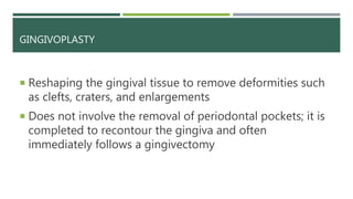 GINGIVOPLASTY
 Reshaping the gingival tissue to remove deformities such
as clefts, craters, and enlargements
 Does not involve the removal of periodontal pockets; it is
completed to recontour the gingiva and often
immediately follows a gingivectomy
 